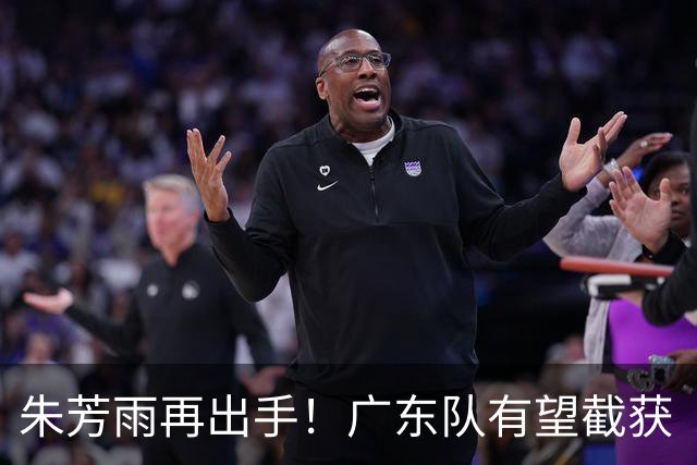 朱芳雨再出手！广东队有望截获“场均12+5”球员，总决赛前景可期